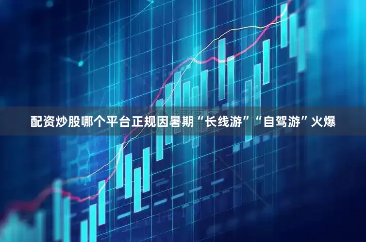 配资炒股哪个平台正规因暑期“长线游”“自驾游”火爆