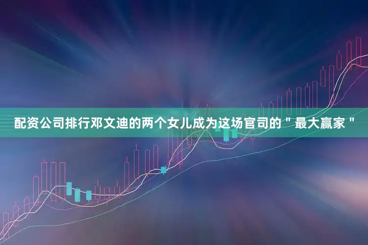 配资公司排行邓文迪的两个女儿成为这场官司的＂最大赢家＂